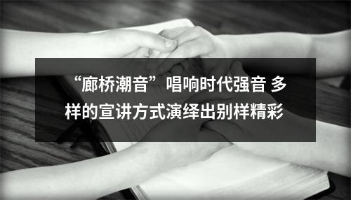 “廊桥潮音”唱响时代强音 多样的宣讲方式演绎出别样精彩