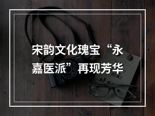 宋韵文化瑰宝“永嘉医派”再现芳华