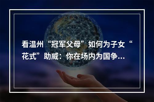 看温州“冠军父母”如何为子女“花式”助威：你在场内为国争光 我在场外为你打CALL