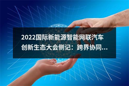 2022国际新能源智能网联汽车创新生态大会侧记：跨界协同融合创新