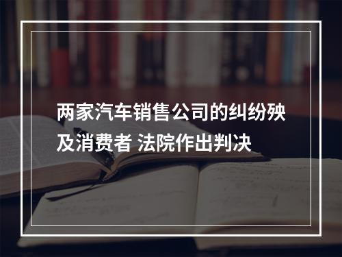 两家汽车销售公司的纠纷殃及消费者 法院作出判决
