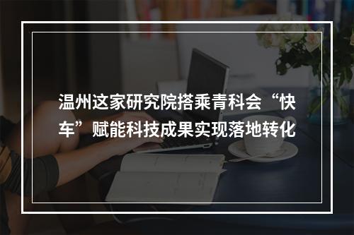 温州这家研究院搭乘青科会“快车”赋能科技成果实现落地转化