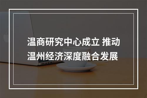 温商研究中心成立 推动温州经济深度融合发展