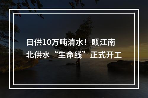 日供10万吨清水！瓯江南北供水“生命线”正式开工