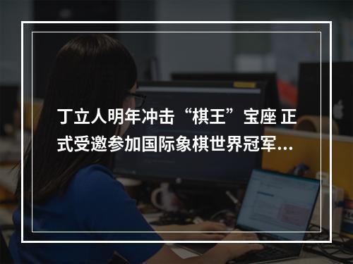 丁立人明年冲击“棋王”宝座 正式受邀参加国际象棋世界冠军赛