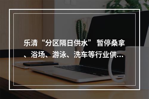 乐清“分区隔日供水” 暂停桑拿、浴场、游泳、洗车等行业供水