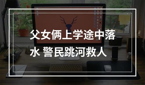 父女俩上学途中落水 警民跳河救人