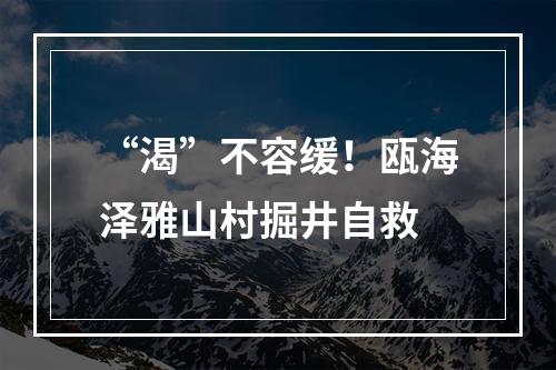 “渴”不容缓！瓯海泽雅山村掘井自救