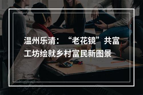温州乐清：“老花镜”共富工坊绘就乡村富民新图景