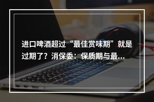进口啤酒超过“最佳赏味期”就是过期了？消保委：保质期与最佳赏味期概念不同