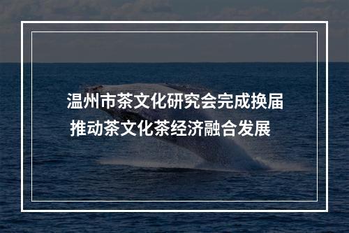 温州市茶文化研究会完成换届 推动茶文化茶经济融合发展
