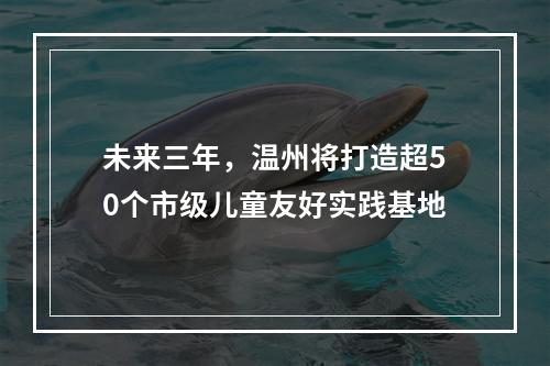 未来三年，温州将打造超50个市级儿童友好实践基地