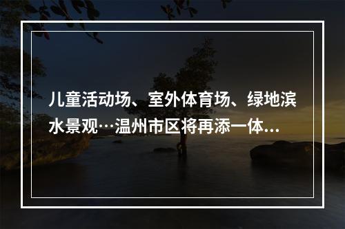 儿童活动场、室外体育场、绿地滨水景观…温州市区将再添一体育公园