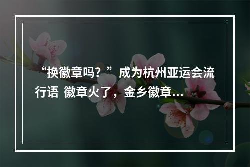“换徽章吗？”成为杭州亚运会流行语  徽章火了，金乡徽章厂也火了