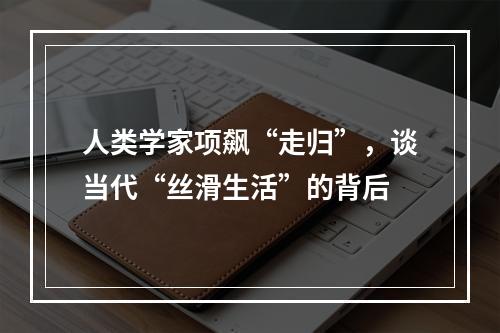 人类学家项飙“走归”，谈当代“丝滑生活”的背后