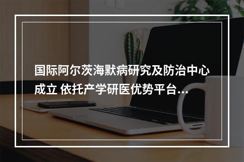 国际阿尔茨海默病研究及防治中心成立 依托产学研医优势平台打造国家级示范点