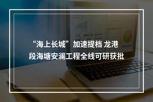 “海上长城”加速提档 龙港段海塘安澜工程全线可研获批
