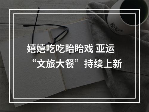 嬉嬉吃吃眙眙戏 亚运“文旅大餐”持续上新