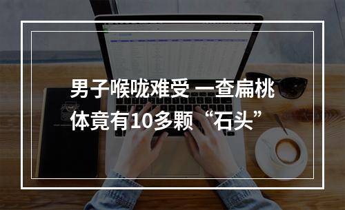 男子喉咙难受 一查扁桃体竟有10多颗“石头”