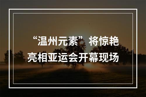“温州元素”将惊艳亮相亚运会开幕现场