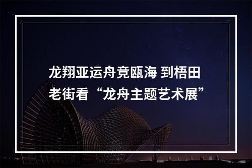 龙翔亚运舟竞瓯海 到梧田老街看“龙舟主题艺术展”