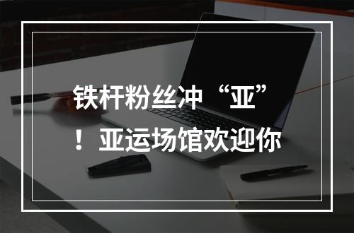 铁杆粉丝冲“亚”！亚运场馆欢迎你