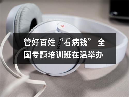 管好百姓“看病钱” 全国专题培训班在温举办