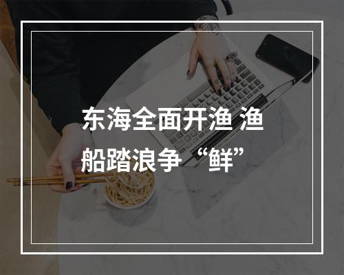 东海全面开渔 渔船踏浪争“鲜”