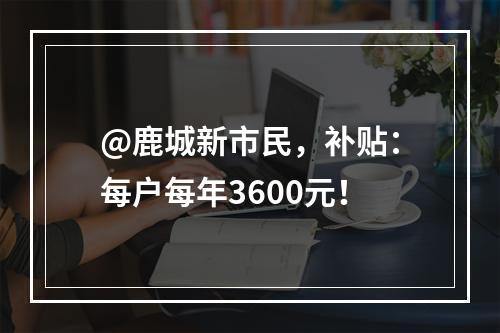 @鹿城新市民，补贴：每户每年3600元！