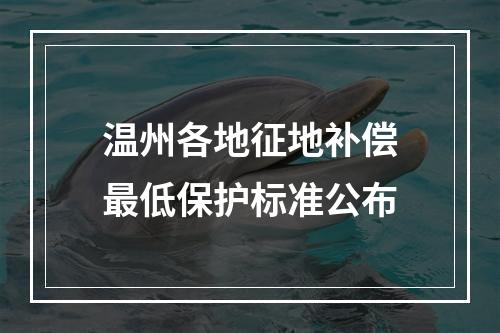 温州各地征地补偿最低保护标准公布