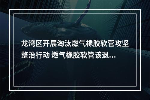 龙湾区开展淘汰燃气橡胶软管攻坚整治行动 燃气橡胶软管该退休了