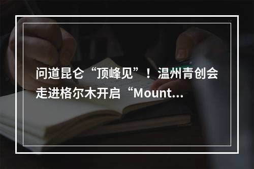 问道昆仑“顶峰见”！温州青创会走进格尔木开启“Mountain walk”