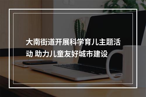 大南街道开展科学育儿主题活动 助力儿童友好城市建设
