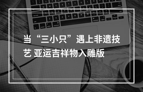 当“三小只”遇上非遗技艺 亚运吉祥物入雕版