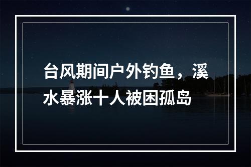 台风期间户外钓鱼，溪水暴涨十人被困孤岛