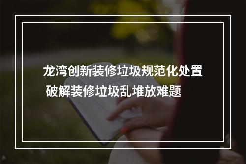 龙湾创新装修垃圾规范化处置 破解装修垃圾乱堆放难题