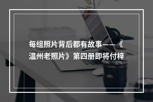每组照片背后都有故事——《温州老照片》第四册即将付梓