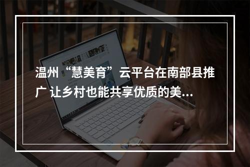 温州“慧美育”云平台在南部县推广 让乡村也能共享优质的美育资源