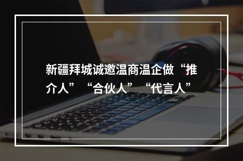 新疆拜城诚邀温商温企做“推介人”“合伙人”“代言人”