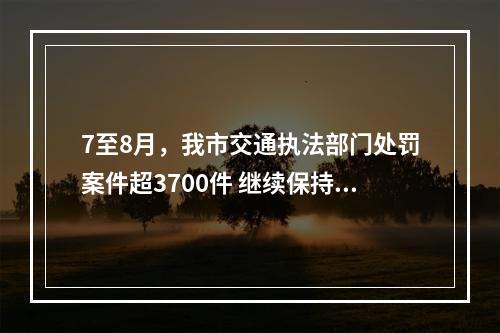 7至8月，我市交通执法部门处罚案件超3700件 继续保持全省前列