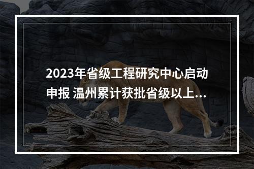 2023年省级工程研究中心启动申报 温州累计获批省级以上工程研究中心23家