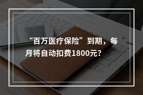 “百万医疗保险”到期，每月将自动扣费1800元？
