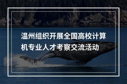 温州组织开展全国高校计算机专业人才考察交流活动