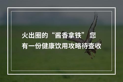 火出圈的“酱香拿铁” 您有一份健康饮用攻略待查收