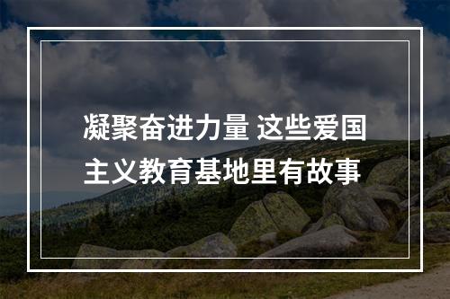 凝聚奋进力量 这些爱国主义教育基地里有故事
