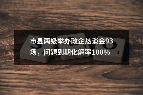 市县两级举办政企恳谈会93场，问题到期化解率100%