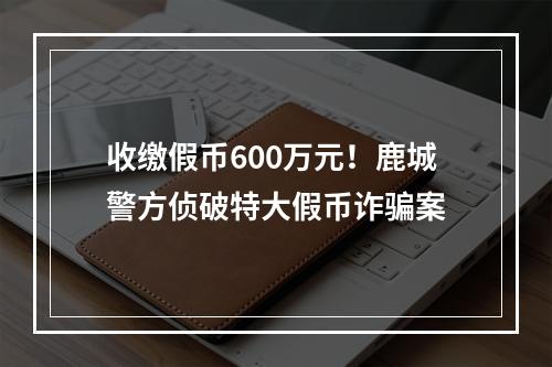 收缴假币600万元！鹿城警方侦破特大假币诈骗案