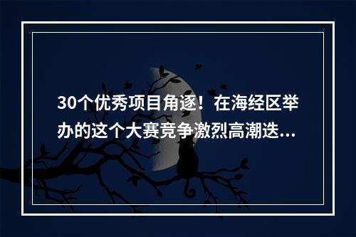 30个优秀项目角逐！在海经区举办的这个大赛竞争激烈高潮迭起