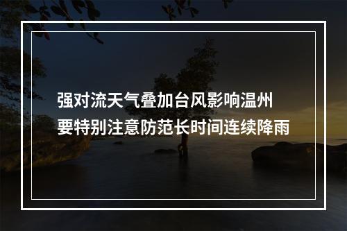 强对流天气叠加台风影响温州 要特别注意防范长时间连续降雨
