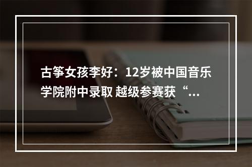 古筝女孩李好：12岁被中国音乐学院附中录取 越级参赛获“双料”金奖